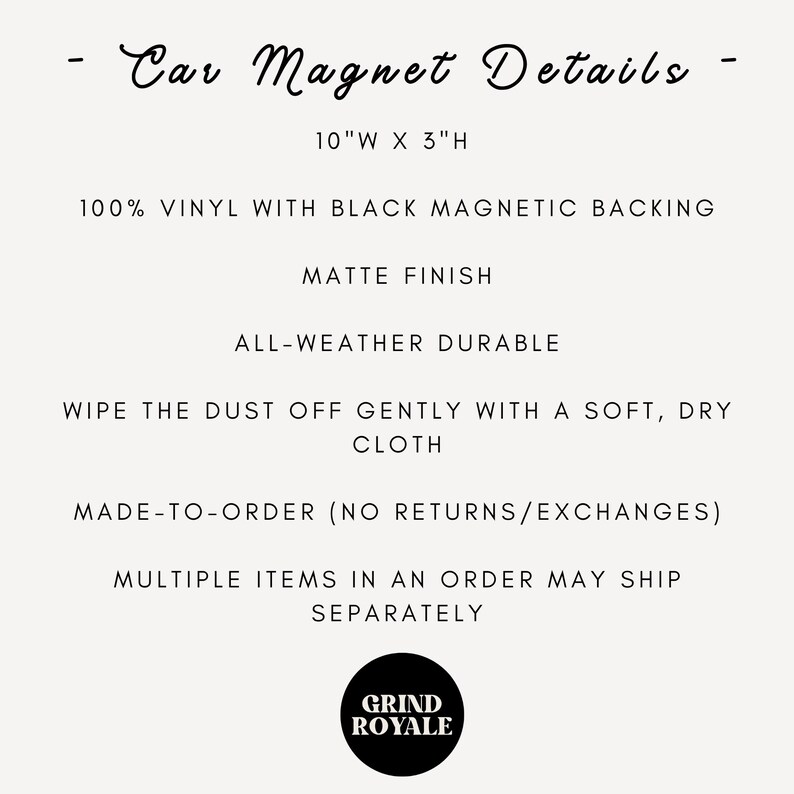 May include: Car magnet details: 10 inches wide by 3 inches high, made of 100% vinyl with a black magnetic backing. Matte finish, all-weather durable, wipe clean with a soft, dry cloth. Made-to-order (no returns/exchanges). Multiple items in an order may ship separately. Grind Royale logo.