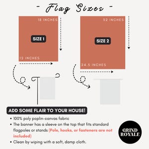 May include: Two flag sizes are shown with dimensions: 18 inches by 12 inches and 32 inches by 24.5 inches. The text "Flag Sizes" is at the top of the image. The text "Add some flair to your house!" is below the flags. The text "100% poly poplin-canvas fabric" is below the text "Add some flair to your house!" The text "The banner has a sleeve on the top that fits standard flagpoles or stands (Pole, hooks, or fasteners are not included)" is below the text "100% poly poplin-canvas fabric". The text "Clean by wiping with a soft, damp cloth." is below the text "The banner has a sleeve on the top that fits standard flagpoles or stands (Pole, hooks, or fasteners are not included)". The text "Grind Royale" is in a circle at the bottom right of the image.