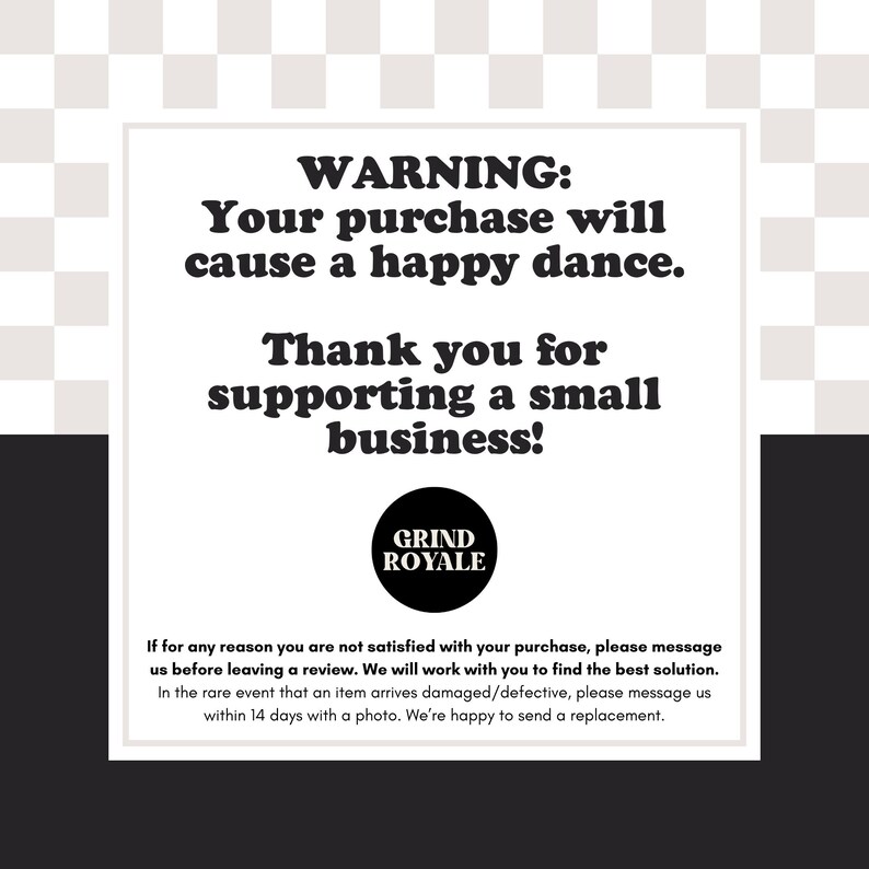 May include: A white rectangular sign with black text on a black and white checkered background. The text reads "WARNING: Your purchase will cause a happy dance. Thank you for supporting a small business!" The Grind Royale logo is at the bottom.