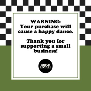 May include: A white square with black text on a black and white checkered background. The text reads "WARNING: Your purchase will cause a happy dance. Thank you for supporting a small business!" with a black circle below that says "GRIND ROYALE".