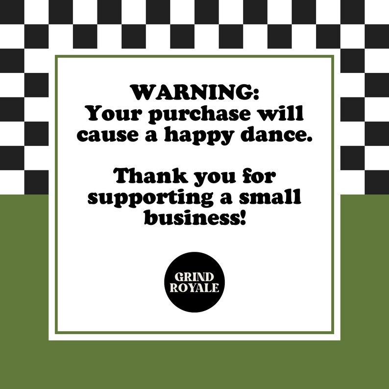 May include: A white square with black text on a black and white checkered background. The text reads "WARNING: Your purchase will cause a happy dance. Thank you for supporting a small business!" with a black circle below that says "GRIND ROYALE".