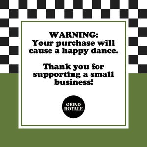 May include: A white square with black text on a green and black checkered background. The text reads "WARNING: Your purchase will cause a happy dance. Thank you for supporting a small business!" with a black circle logo that says "GRIND ROYALE" below the text.