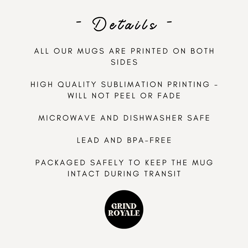 May include: A black and white image with text that reads "Details" and lists the features of a mug. The text says "All our mugs are printed on both sides", "High quality sublimation printing - will not peel or fade", "Microwave and dishwasher safe", "Lead and BPA-free", "Packaged safely to keep the mug intact during transit". The text "Grind Royale" is in a circle at the bottom of the image.