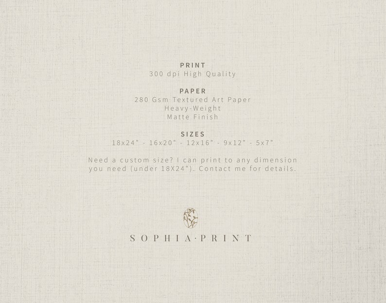 May include: Text on a white background that reads "PRINT 300 dpi High Quality PAPER 280 Gsm Textured Art Paper Heavy-Weight Matte Finish SIZES 18x24" 16x20" 12x16" 9x12" 5x7" Need a custom size? I can print to any dimension you need (under 18X24"). Contact me for details.. SOPHIA PRINT"