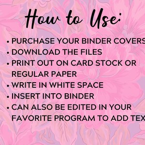 May include: Pink floral background with instructions on how to use binder covers. The text reads: "How to Use: &bull; PURCHASE YOUR BINDER COVERS &bull; DOWNLOAD THE FILES &bull; PRINT OUT ON CARD STOCK OR REGULAR PAPER &bull; WRITE IN WHITE SPACE &bull; INSERT INTO BINDER &bull; CAN ALSO BE EDITED IN YOUR FAVORITE PROGRAM TO ADD TEXT"