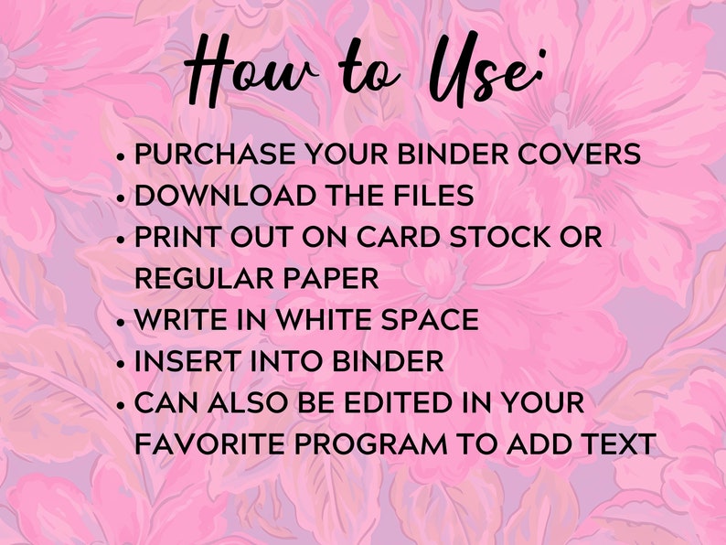 May include: Pink floral background with instructions on how to use binder covers. The text reads: "How to Use: &bull; PURCHASE YOUR BINDER COVERS &bull; DOWNLOAD THE FILES &bull; PRINT OUT ON CARD STOCK OR REGULAR PAPER &bull; WRITE IN WHITE SPACE &bull; INSERT INTO BINDER &bull; CAN ALSO BE EDITED IN YOUR FAVORITE PROGRAM TO ADD TEXT"