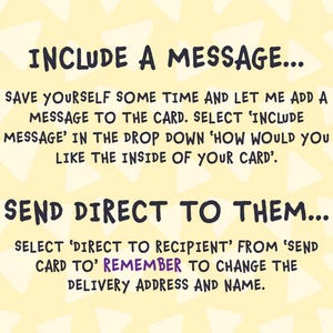 May include: A yellow background with white triangles. The text "INCLUDE A MESSAGE..." is at the top of the image. The text "SAVE YOURSELF SOME TIME AND LET ME ADD A MESSAGE TO THE CARD. SELECT 'INCLUDE MESSAGE' IN THE DROP DOWN 'HOW WOULD YOU LIKE THE INSIDE OF YOUR CARD'." is in the middle of the image. The text "SEND DIRECT TO THEM..." is at the bottom of the image. The text "SELECT 'DIRECT TO RECIPIENT' FROM 'SEND CARD TO' REMEMBER TO CHANGE THE DELIVERY ADDRESS AND NAME." is at the bottom of the image.