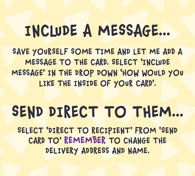 May include: A yellow background with white triangles. The text "INCLUDE A MESSAGE..." is at the top of the image. The text "SAVE YOURSELF SOME TIME AND LET ME ADD A MESSAGE TO THE CARD. SELECT 'INCLUDE MESSAGE' IN THE DROP DOWN 'HOW WOULD YOU LIKE THE INSIDE OF YOUR CARD'." is in the middle of the image. The text "SEND DIRECT TO THEM..." is at the bottom of the image. The text "SELECT 'DIRECT TO RECIPIENT' FROM 'SEND CARD TO' REMEMBER TO CHANGE THE DELIVERY ADDRESS AND NAME." is at the bottom of the image.