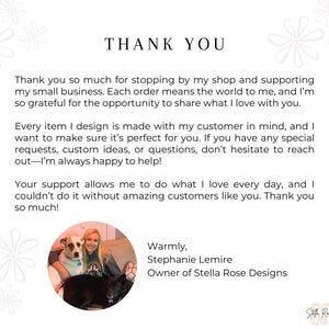 May include: Thank you message with a photo of a woman with two dogs. The text reads "Thank you so much for stopping by my shop and supporting my small business. Each order means the world to me, and I'm so grateful for the opportunity to share what I love with you. Every item I design is made with my customer in mind, and I want to make sure it's perfect for you. If you have any special requests, custom ideas, or questions, don't hesitate to reach out-I'm always happy to help! Your support allows me to do what I love every day, and I couldn't do it without amazing customers like you. Thank you so much! Warmly, Stephanie Lemire Owner of Stella Rose Designs"