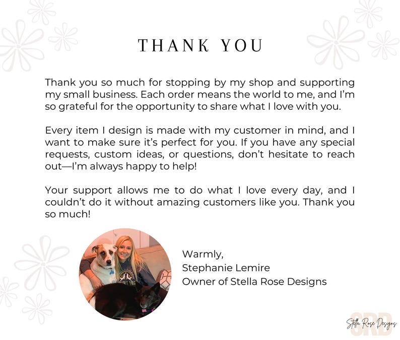 May include: Thank you message with a photo of a woman with two dogs. The text reads "Thank you so much for stopping by my shop and supporting my small business. Each order means the world to me, and I'm so grateful for the opportunity to share what I love with you. Every item I design is made with my customer in mind, and I want to make sure it's perfect for you. If you have any special requests, custom ideas, or questions, don't hesitate to reach out-I'm always happy to help! Your support allows me to do what I love every day, and I couldn't do it without amazing customers like you. Thank you so much! Warmly, Stephanie Lemire Owner of Stella Rose Designs"
