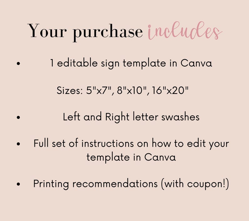 May include: A list of what is included in a purchase. The list includes: 1 editable sign template in Canva, sizes 5"x7", 8"x10", 16"x20", left and right letter swashes, full set of instructions on how to edit the template in Canva, and printing recommendations with a coupon.