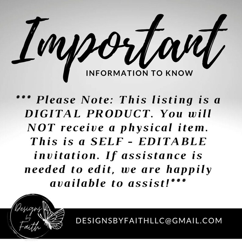 May include: Black and white text on a white background with a butterfly graphic. The text reads "Important Information to Know" and "Please Note: This listing is a DIGITAL PRODUCT. You will NOT receive a physical item. This is a SELF-EDITABLE invitation. If assistance is needed to edit, we are happily available to assist!" and "Designs by Faith" and "DESIGNSBYFAITHLLC@GMAIL.COM".