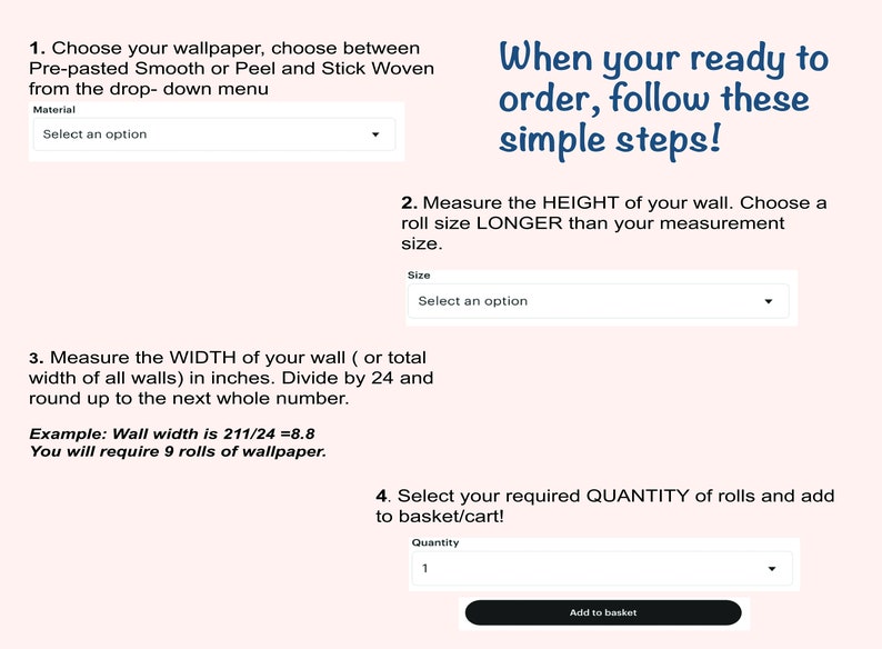 May include: A step-by-step guide for ordering wallpaper.  Choose the type of wallpaper, measure the height and width of your wall, and select the quantity of rolls needed.  The guide includes an example of how to calculate the number of rolls needed.  Click the "Add to basket" button to complete your order.