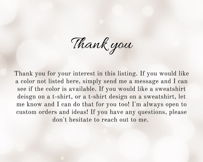 May include: Thank you for your interest in this listing. If you would like a color not listed here, simply send me a message and I can see if the color is available. If you would like a sweatshirt design on a t-shirt, or a t-shirt design on a sweatshirt, let me know and I can do that for you too! I'm always open to custom orders and ideas! If you have any questions, please don't hesitate to reach out to me.