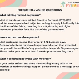 May include: A graphic with a light blue background and a white border. The text "FREQUENTLY ASKED QUESTIONS" is in a black font. The text "What printing method do you use?" is in a black font. The text "Most of our designs are printed Direct to Garment (DTG). DTG printers use a specialized inkjet technology to apply ink directly into the fibers of the fabric, resulting in a soft, durable, and high-resolution print that feels like part of the garment itself." is in a black font. The text "How soon can I receive my order?" is in a black font. The text "Most customers receive their order in 6-12 business days. Occasionally, items may take longer in production than expected, but you will be notified of any production delays via Etsy messages. Please order your items at least 2 weeks prior to needing them." is in a black font. The text "What if something is wrong with my order?" is in a black font. The text "If your order arrives, and there is something wrong with it- no worries! Sometimes things happen- please send us a message so we can help!" is in a black font.