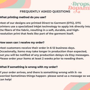May include: A graphic with a pink, yellow, and green background. The text "Drops of Dopamine" is in a pink, yellow, and green font. The text "Frequently Asked Questions" is in black font. The text "What printing method do you use?" is in black font. The text "Most of our designs are printed Direct to Garment (DTG). DTG printers use a specialized inkjet technology to apply ink directly into the fibers of the fabric, resulting in a soft, durable, and high-resolution print that feels like part of the garment itself." is in black font. The text "How soon can I receive my order?" is in black font. The text "Most customers receive their order in 6-12 business days. Occasionally, items may take longer in production than expected, but you will be notified of any production delays via Etsy messages. Please order your items at least 2 weeks prior to needing them." is in black font. The text "What if something is wrong with my order?" is in black font. The text "If your order arrives, and there is something wrong with it- no worries! Sometimes things happen- please send us a message so we can help!" is in black font.