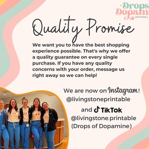 May include: A group of people wearing blue scrubs and white t-shirts with a red heart design and the text "Drops of Dopamine" stand in front of a wall with a pink, yellow, and green design. The text "Quality Promise" is written in black cursive font. The text "We want you to have the best shopping experience possible. That's why we offer a quality guarantee on every single purchase. If you have any quality concerns with your order, message us right away so we can help!" is written in black font. The text "We are now on Instagram! @livingstoneprintable and Tik Tok @livingstone.printable (Drops of Dopamine)" is written in black font.
