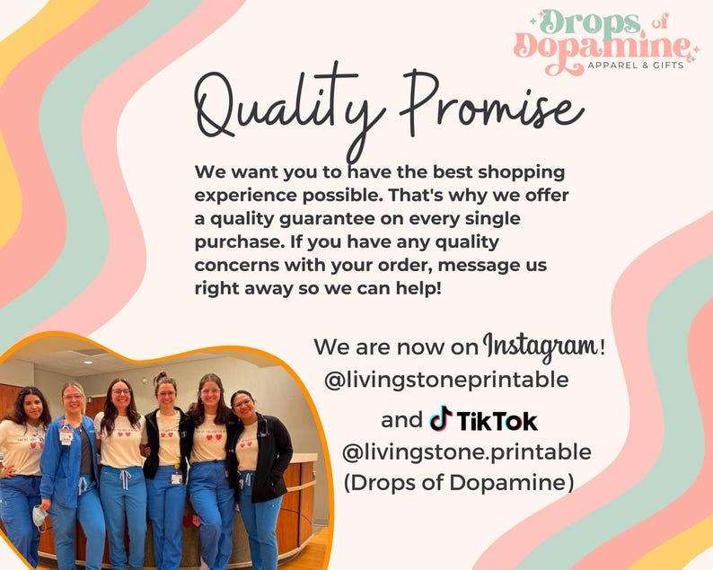 May include: A group of people wearing blue scrubs and white t-shirts with a red heart design and the text "Drops of Dopamine" stand in front of a wall with a pink, yellow, and green design. The text "Quality Promise" is written in black cursive font. The text "We want you to have the best shopping experience possible. That's why we offer a quality guarantee on every single purchase. If you have any quality concerns with your order, message us right away so we can help!" is written in black font. The text "We are now on Instagram! @livingstoneprintable and Tik Tok @livingstone.printable (Drops of Dopamine)" is written in black font.
