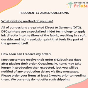 May include: A pink and green graphic with the text "Livingstone + Printable + Est. 2022" and the text "Frequently Asked Questions". The text below asks "What printing method do you use?" and answers that all designs are printed Direct to Garment (DTG). The text continues to explain that DTG printers use a specialized inkjet technology to apply ink directly into the fibers of the fabric, resulting in a soft, durable, and high-resolution print that feels like part of the garment itself. The text below asks "How soon can I receive my order?" and answers that most customers receive their order 6-12 business days after placing their order. The text continues to explain that occasionally, items may take longer in production than expected, but you will be notified of any production delays via Etsy messages. The text concludes by saying "Please order your items at least 2 weeks prior to needing them. We currently do not offer rush shipping."