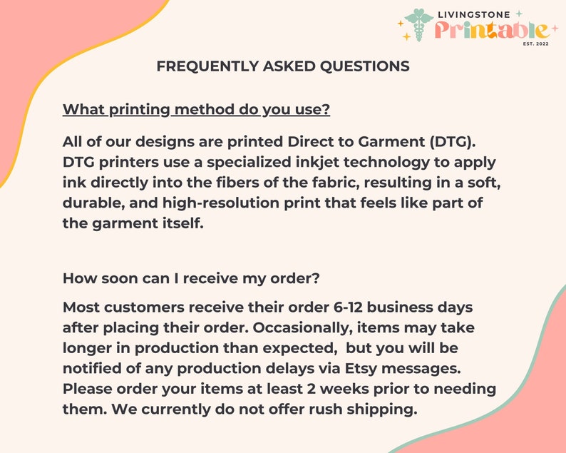 May include: A pink and green graphic with the text "Livingstone + Printable + Est. 2022" and the text "Frequently Asked Questions". The text below asks "What printing method do you use?" and answers that all designs are printed Direct to Garment (DTG). The text continues to explain that DTG printers use a specialized inkjet technology to apply ink directly into the fibers of the fabric, resulting in a soft, durable, and high-resolution print that feels like part of the garment itself. The text below asks "How soon can I receive my order?" and answers that most customers receive their order 6-12 business days after placing their order. The text continues to explain that occasionally, items may take longer in production than expected, but you will be notified of any production delays via Etsy messages. The text concludes by saying "Please order your items at least 2 weeks prior to needing them. We currently do not offer rush shipping."