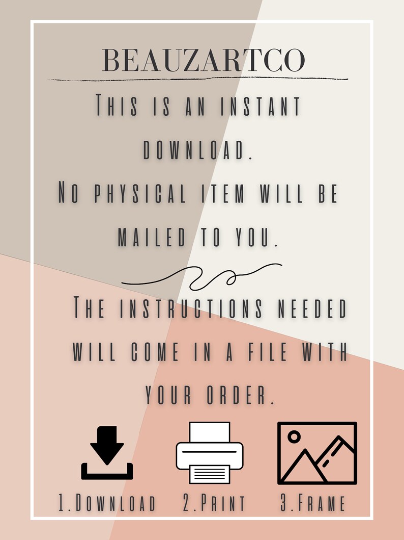 May include: A digital download instruction sheet with a pink and beige background. The text reads "BEAUZARTCO THIS IS AN INSTANT DOWNLOAD. NO PHYSICAL ITEM WILL BE MAILED TO YOU. THE INSTRUCTIONS NEEDED WILL COME IN A FILE WITH YOUR ORDER. 1. DOWNLOAD 2. PRINT 3. FRAME".
