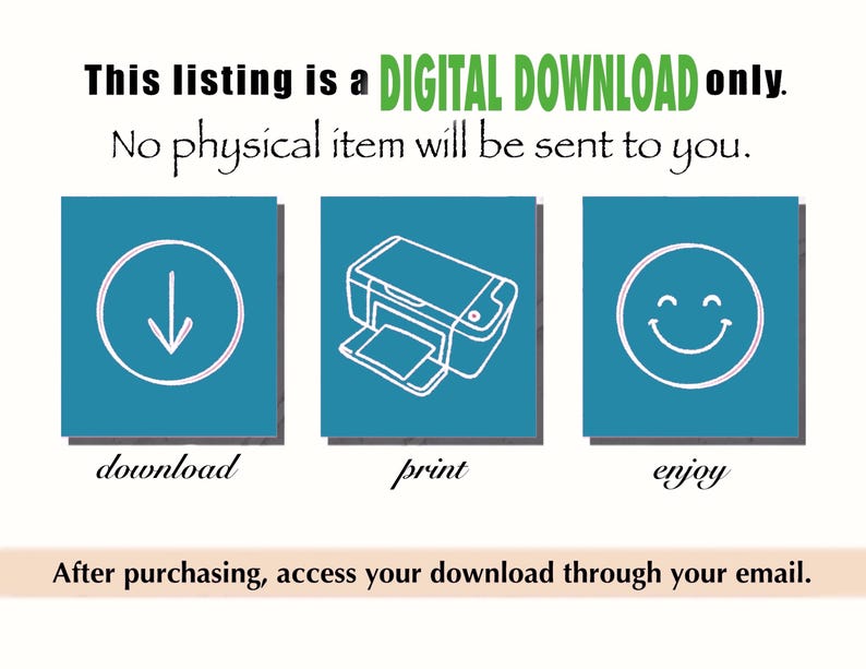May include: A teal blue graphic with three icons and text. The first icon is a downward arrow, the second icon is a printer, and the third icon is a smiley face. The text below the icons reads "download", "print", and "enjoy". The text at the bottom of the graphic reads "After purchasing, access your download through your email."