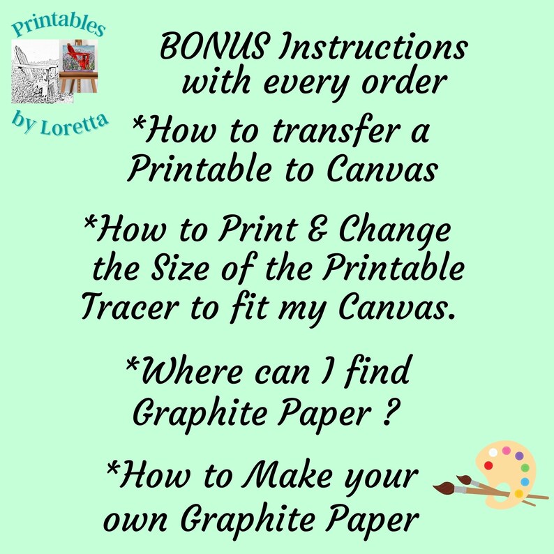 May include: A green background with white text that reads "BONUS Instructions with every order *How to transfer a Printable to Canvas *How to Print & Change the Size of the Printable Tracer to fit my Canvas. *Where can I find Graphite Paper? *How to Make your own Graphite Paper". There is a small image of a paint palette and paintbrushes in the bottom right corner.