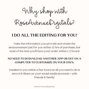 May include: Text-based graphic with the words "Why shop with RoseAvenueDigitals?" in a cursive font. The text below reads "I do all the editing for you!" and explains that the seller will create a custom announcement for the buyer within 12 hours of purchase. The text also states that the buyer does not need to download an app or use a computer to customize the announcement. The graphic ends with the text "Emailed to you within a few hours so all you need to do is save it & Share on your social media accounts + with friends & family!" and the seller's name "RoseAvenueDigitals".