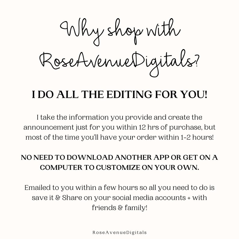 May include: Text-based graphic with the words "Why shop with RoseAvenueDigitals?" in a cursive font. The text below reads "I do all the editing for you!" and explains that the seller will create a custom announcement for the buyer within 12 hours of purchase. The text also states that the buyer does not need to download an app or use a computer to customize the announcement. The graphic ends with the text "Emailed to you within a few hours so all you need to do is save it & Share on your social media accounts + with friends & family!" and the seller's name "RoseAvenueDigitals".