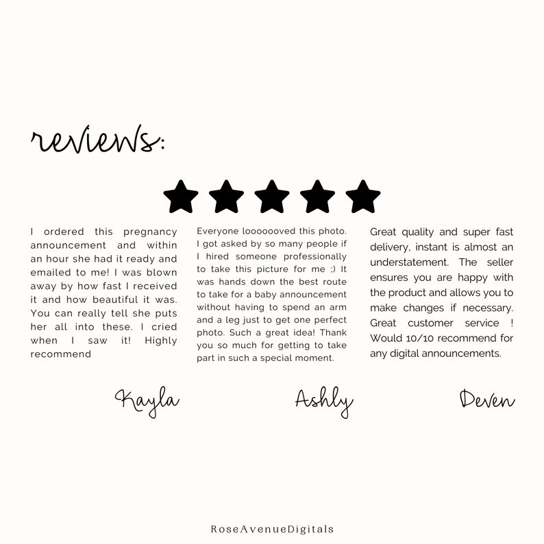 May include: Five-star reviews for a pregnancy announcement design service. The reviews highlight the speed of delivery, the quality of the design, and the customer service. The text reads: "I ordered this pregnancy announcement and within an hour she had it ready and emailed to me! I was blown away by how fast I received it and how beautiful it was. You can really tell she puts her all into these. I cried when I saw it! Highly recommend Kayla"  "Everyone looooooved this photo. I got asked by so many people if I hired someone professionally to take this picture for me :) It was hands down the best route to take for a baby announcement without having to spend an arm and a leg just to get one perfect photo. Such a great idea! Thank you so much for getting to take part in such a special moment. Ashly"  "Great quality and super fast delivery, instant is almost an understatement. The seller ensures you are happy with the product and allows you to make changes if necessary. Great customer service! Would 10/10 recommend for any digital announcements. Deven"