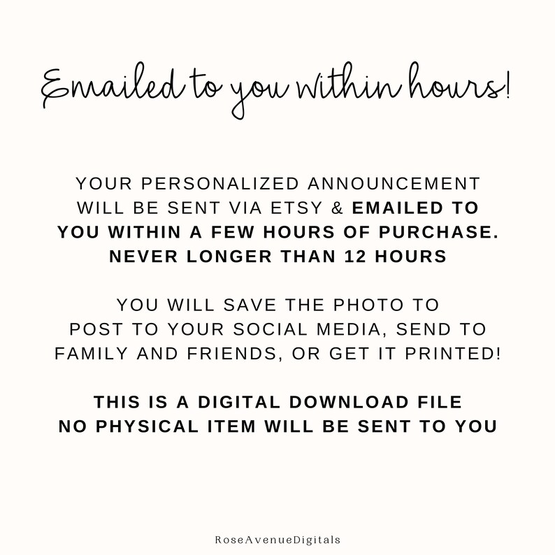 May include: Text-based graphic with the message "Emailed to you within hours!"  Your personalized announcement will be sent via Etsy & emailed to you within a few hours of purchase. Never longer than 12 hours. You will save the photo to post to your social media, send to family and friends, or get it printed! This is a digital download file. No physical item will be sent to you. Rose Avenue Digitals