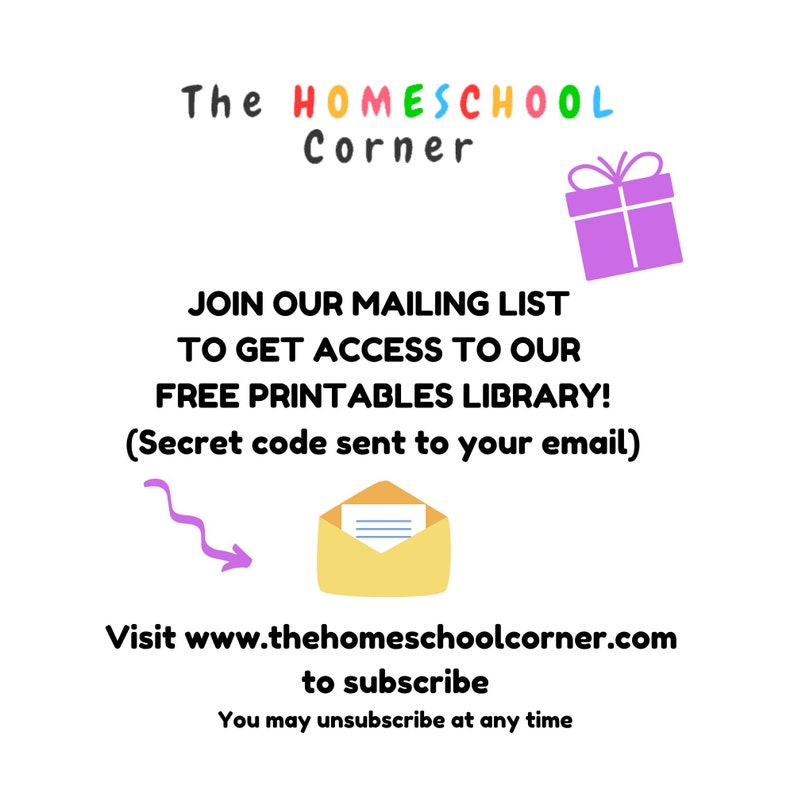 May include: A colorful graphic with the text "The HOMESCHOOL Corner" and a purple gift box. The text "JOIN OUR MAILING LIST TO GET ACCESS TO OUR FREE PRINTABLES LIBRARY! (Secret code sent to your email)" is below the graphic. Below the text is a yellow envelope with a white letter inside and a purple arrow pointing to the envelope. The text "Visit www.thehomeschoolcorner.com to subscribe You may unsubscribe at any time" is below the envelope.