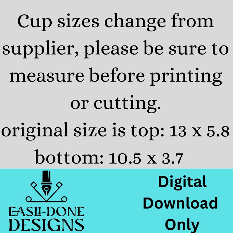 May include: Digital download graphic with text: "Cup sizes change from supplier, please be sure to measure before printing or cutting. Original size is top: 13 x 5.8, bottom: 10.5 x 3.7." Includes a logo and the words "Digital Download Only."