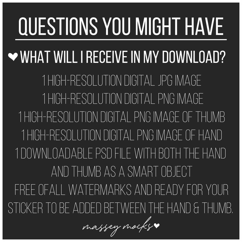 May include: Black and white text on a black background with a white heart. The text reads "QUESTIONS YOU MIGHT HAVE" and "WHAT WILL I RECEIVE IN MY DOWNLOAD?"  The text lists the digital files included in the download: 1 high-resolution JPG image, 1 high-resolution PNG image, 1 high-resolution PNG image of thumb, 1 high-resolution PNG image of hand, 1 downloadable PSD file with both the hand and thumb as a smart object. The text also states that the files are free of all watermarks and ready for your sticker to be added between the hand and thumb. The text ends with "massey mocks" and a white heart.