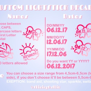 May include: Pink and white graphic design with the text "CUSTOM LIGHTSTICK DECALS" at the top. The text "Names" and "Dates" are below the title. The graphic shows different options for customising a lightstick decal, including choosing between all caps, lowercase letters, or first letter capital for the name. It also shows different date formats and sizes for the decal. The text "1-10 letters allowed" is below the name options. The text "You can choose a size range from 4.5cm-6.5cm (longest side), if you don't choose it'll be between 5.5cm-6cm EXCEPTION: band aid, shooting star, sparkle, switch" is below the size options. The text "ShiningDalbit" is at the bottom of the graphic.