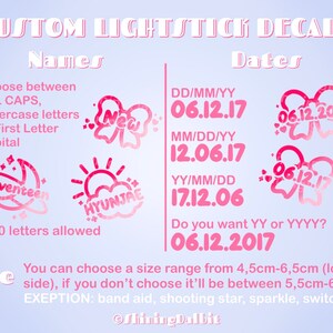 以下が含まれることがあります： ピンクと白のグラフィックデザインで、上部に「CUSTOM LIGHTSTICK DECALS」というテキストがあります。タイトルの下には「Names」と「Dates」というテキストがあります。グラフィックは、名前と日付でライトスティックのデカールをカスタマイズするためのさまざまなオプションを示しています。「Choose between ALL CAPS, lowercase letters or First Letter Capital」というテキストが表示されます。「1-10 letters allowed」というテキストが表示されます。「DD/MM/YY 06.12.17 MM/DD/YY 12.06.17 YY/MM/DD 17.12.06 Do you want YY or YYYY? 06.12.2017」というテキストが表示されます。「You can choose a size range from 4.5cm-6.5cm (longest side), if you don't choose it'll be between 5.5cm-6cm EXCEPTION: band aid, shooting star, sparkle, switch」というテキストが表示されます。「ShiningDalbit」というテキストが下部に表示されます。