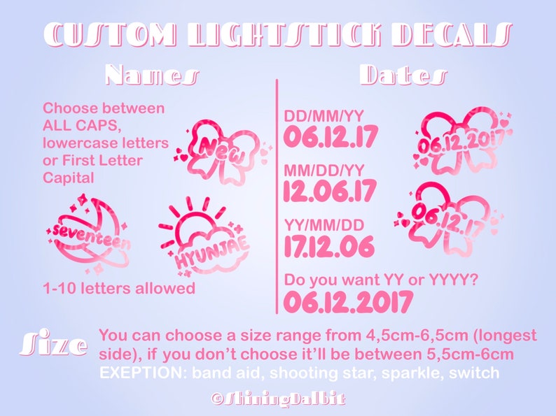 以下が含まれることがあります： ピンクと白のグラフィックデザインで、上部に「CUSTOM LIGHTSTICK DECALS」というテキストがあります。タイトルの下には「Names」と「Dates」というテキストがあります。グラフィックは、名前と日付でライトスティックのデカールをカスタマイズするためのさまざまなオプションを示しています。「Choose between ALL CAPS, lowercase letters or First Letter Capital」というテキストが表示されます。「1-10 letters allowed」というテキストが表示されます。「DD/MM/YY 06.12.17 MM/DD/YY 12.06.17 YY/MM/DD 17.12.06 Do you want YY or YYYY? 06.12.2017」というテキストが表示されます。「You can choose a size range from 4.5cm-6.5cm (longest side), if you don't choose it'll be between 5.5cm-6cm EXCEPTION: band aid, shooting star, sparkle, switch」というテキストが表示されます。「ShiningDalbit」というテキストが下部に表示されます。