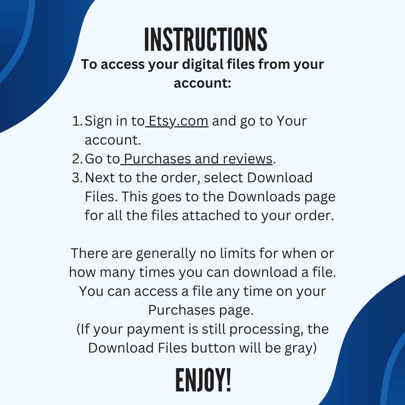 Puede incluir: Un gr&aacute;fico azul y blanco con instrucciones sobre c&oacute;mo acceder a los archivos digitales desde Etsy.com. El texto dice: "INSTRUCCIONES Para acceder a tus archivos digitales desde tu cuenta: 1. Inicia sesi&oacute;n en Etsy.com y ve a Tu cuenta. 2. Ve a Compras y rese&ntilde;as. 3. Junto al pedido, selecciona Descargar archivos. Esto te lleva a la p&aacute;gina Descargas para todos los archivos adjuntos a tu pedido. Generalmente no hay l&iacute;mites para cu&aacute;ndo o cu&aacute;ntas veces puedes descargar un archivo. Puedes acceder a un archivo en cualquier momento en tu p&aacute;gina de Compras. (Si tu pago a&uacute;n est&aacute; en proceso, el bot&oacute;n Descargar archivos estar&aacute; en gris) &iexcl;DISFRUTA!"