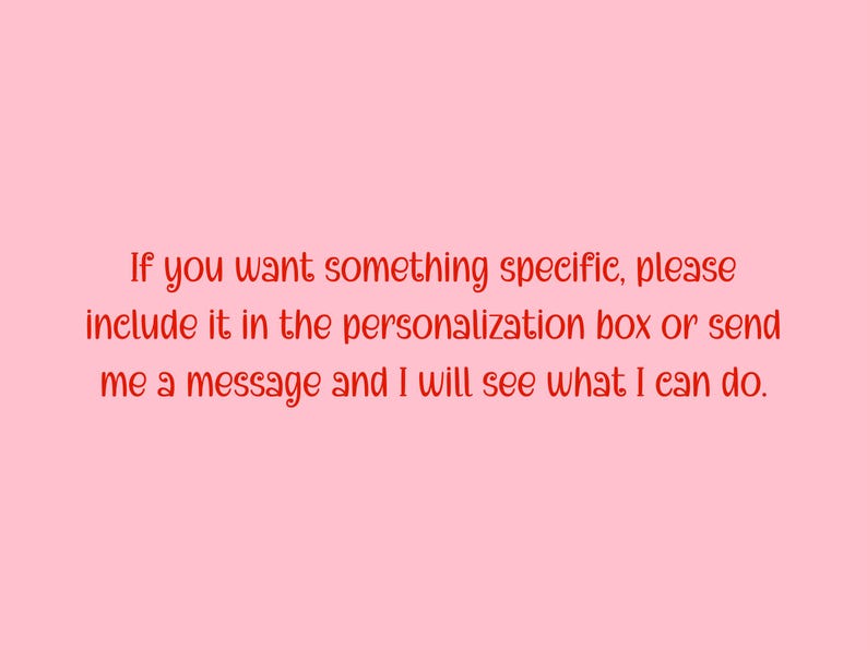 May include: A light pink background with red text. The text reads: "If you want something specific, please include it in the personalization box or send me a message and I will see what I can do."