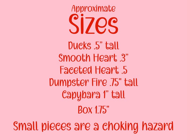 May include: A pink background with red text that reads "Approximate Sizes." Below, it lists the sizes of various items: Ducks .5" tall, Smooth Heart .3", Faceted Heart .5, Dumpster Fire .75" tall, Capybara 1" tall, and Box 1.75".