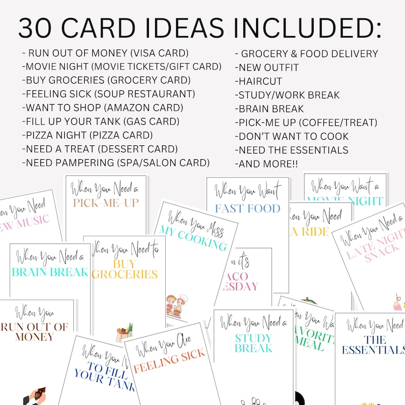 May include: A set of 30 colorful cards with different phrases and illustrations. The cards are designed to be used as gift card ideas for various occasions. The phrases include "When you need a pick-me-up", "When you need to buy groceries", "When you want fast food", "When you miss my cooking", "When you are feeling sick", "When you need a study break", "When you want a movie night", "When you need a late night snack", "When you need a ride", "When you run out of money", "When you want to fill up your tank", "When you need the essentials", "When you want your favorite meal", "When you need a brain break".