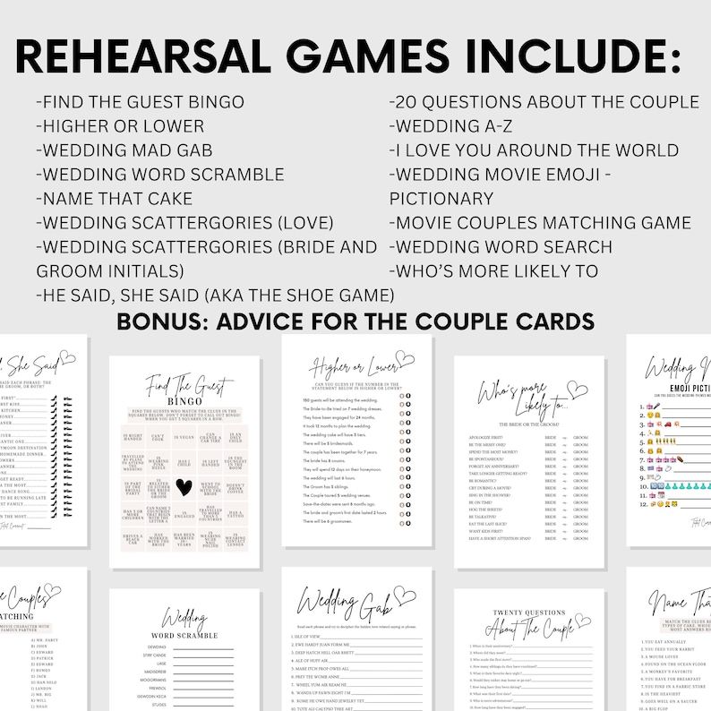 May include: A set of printable rehearsal dinner games for a wedding. The games include "Find the Guest Bingo", "Higher or Lower", "Wedding Mad Gab", "Wedding Word Scramble", "Name That Cake", "Wedding Scattergories (Love)", "Wedding Scattergories (Bride and Groom Initials)", "He Said, She Said (AKA The Shoe Game)", "20 Questions About the Couple", "Wedding A-Z", "I Love You Around the World", "Wedding Movie Emoji - Pictionary", "Movie Couples Matching Game", "Wedding Word Search", "Who's More Likely To", and "Wedding Emoji Pictionary".