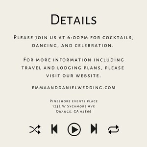 May include: Wedding invitation details with black text on a cream background. The text includes the date, time, location, and website for the wedding. The text reads: DETAILS PLEASE JOIN US AT 6:00PM FOR COCKTAILS, DANCING, AND CELEBRATION. FOR MORE INFORMATION INCLUDING TRAVEL AND LODGING PLANS, PLEASE VISIT OUR WEBSITE. EMMAANDDANIELWEDDING.COM PINESHORE EVENTS PLACE 1232 W SYCAMORE AVE ORANGE, CA 92866
