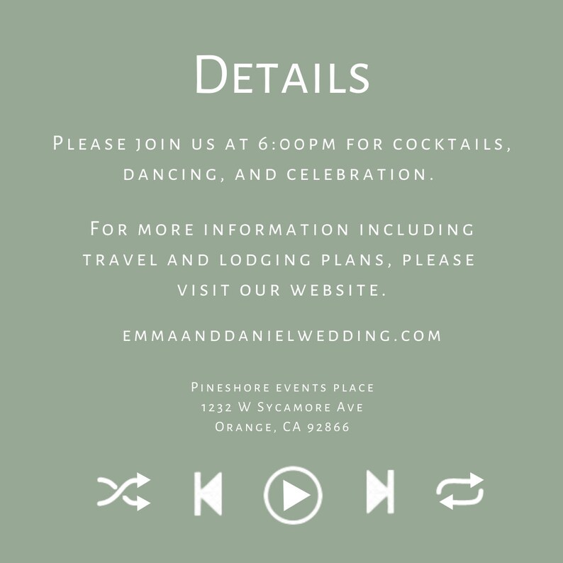 May include: A wedding invitation with a sage green background and white text. The text reads "DETAILS" in a large font, followed by "PLEASE JOIN US AT 6:00PM FOR COCKTAILS, DANCING, AND CELEBRATION."  The text continues with "FOR MORE INFORMATION INCLUDING TRAVEL AND LODGING PLANS, PLEASE VISIT OUR WEBSITE."  The website address is "EMMAANDDANIELWEDDING.COM".  The invitation also includes the venue information: "PINESHORE EVENTS PLACE, 1232 W SYCAMORE AVE, ORANGE, CA 92866".