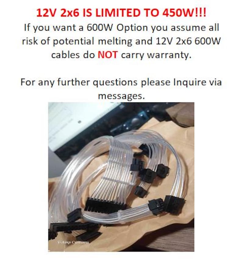 May include: A close-up of a bundle of clear, flexible cables with black connectors. The text "12V 2x6 IS LIMITED TO 450W!!!" is visible at the top of the image. The text "If you want a 600W Option you assume all risk of potential melting and 12V 2x6 600W cables do NOT carry warranty." is visible below the image of the cables. The text "For any further questions please Inquire via messages." is visible below the text about the warranty. The text "V-Amp Customs" is visible at the bottom of the image.