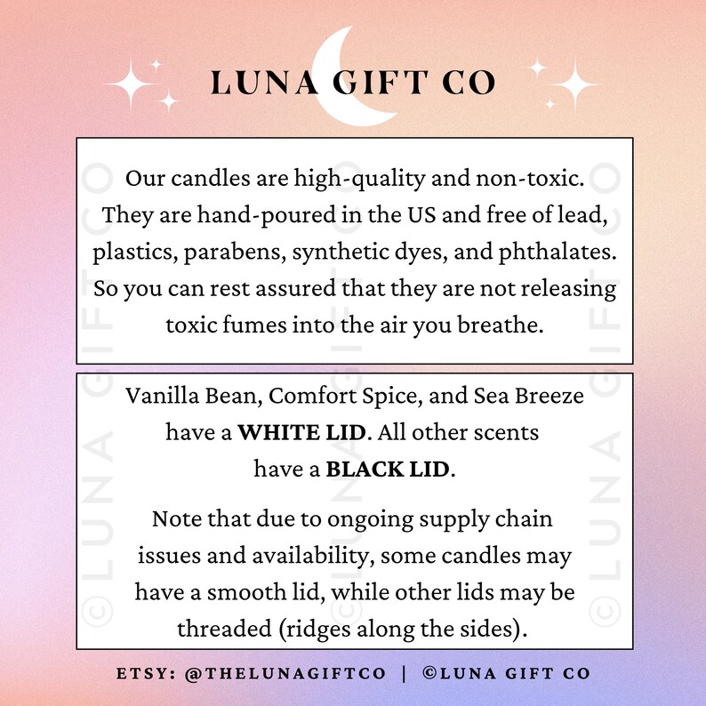 Może przedstawiać: Grafika w kolorze r&oacute;żowym i białym z tekstem "LUNA GIFT CO" w kolorze czarnym. Tekst poniżej opisuje świece jako wysokiej jakości, nietoksyczne, ręcznie wlane w USA i wolne od ołowiu, plastiku, paraben&oacute;w, syntetycznych barwnik&oacute;w i ftalan&oacute;w. Tekst stwierdza r&oacute;wnież, że świece mają białe wieczko, z wyjątkiem wanilii, przyprawy otulającej i morskiej bryzy, kt&oacute;re mają czarne wieczko. Tekst zauważa r&oacute;wnież, że ze względu na trwające problemy z łańcuchem dostaw i dostępnością, niekt&oacute;re świece mogą mieć gładkie wieczko, podczas gdy inne wieczka mogą być gwintowane. Tekst zawiera r&oacute;wnież nazwę sklepu Etsy "@THELUNAGIFTCO" i stronę internetową "LUNA GIFT CO".
