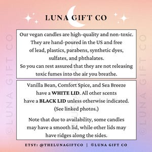 May include: Luna Gift Co. text on a pink and white background with a crescent moon graphic. Text reads: Our vegan candles are high-quality and non-toxic. They are hand-poured in the US and free of lead, plastics, parabens, synthetic dyes, sulfates, and phthalates. So you can rest assured that they are not releasing toxic fumes into the air you breathe. Vanilla Bean, Comfort Spice, and Sea Breeze have a WHITE LID. All other scents have a BLACK LID unless otherwise indicated. (See linked photos.) Note that due to availability, some candles may have a smooth lid, while other lids may have ridges along the sides. ETSY: @THELUNAGIFTCO | LUNA GIFT CO