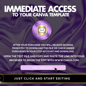 May include: Purple background with text that reads "IMMEDIATE ACCESS TO YOUR CANVA TEMPLATE". A purple circle with a gold envelope icon and the text "FAST DELIVERY" is in the top right corner. The text "AFTER YOUR PURCHASE YOU WILL RECEIVE AN EMAIL FROM ETSY TO DOWNLOAD THE FILE OR CHECK UNDER PURCHASES IN YOUR ETSY ACCOUNT AND DOWNLOAD. OPEN THE TEXT FILE AND COPY AND PASTE THE LINK INTO YOUR BROWSER TO BEGIN THE EDIT WITH WWW.CANVA.COM" is in the centre of the image. A purple button with the text "USE TEMPLATE" is below the text. The text "JUST CLICK AND START EDITING" is at the bottom of the image.
