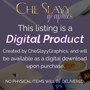 May include: Purple background with the text "CHE SLAYY graphics" in gold lettering. The text "This listing is a Digital Product" is in white lettering. The text "Created by CheSlayyGraphics, and will be available as a digital download upon purchase." is in white lettering. The text "NO PHYSICAL ITEMS WILL BE DELIVERED." is in white lettering. The image also includes icons for Adobe Illustrator and Adobe Photoshop.