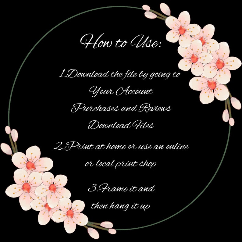 May include: A black and white image with a circle frame decorated with pink cherry blossoms. The text inside the circle reads "How to Use: 1. Download the file by going to Your Account Purchases and Reviews Download Files 2. Print at home or use an online or local print shop 3. Frame it and then hang it up"